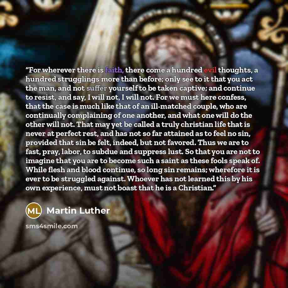 “For wherever there is faith, there come a hundred evil thoughts, a hundred strugglings more than before; only see to it that you act the man, and not suffer yourself to be taken captive; and continue to resist, and say, I will not, I will not. For we must here confess, that the case is much like…” quote by Martin Luther