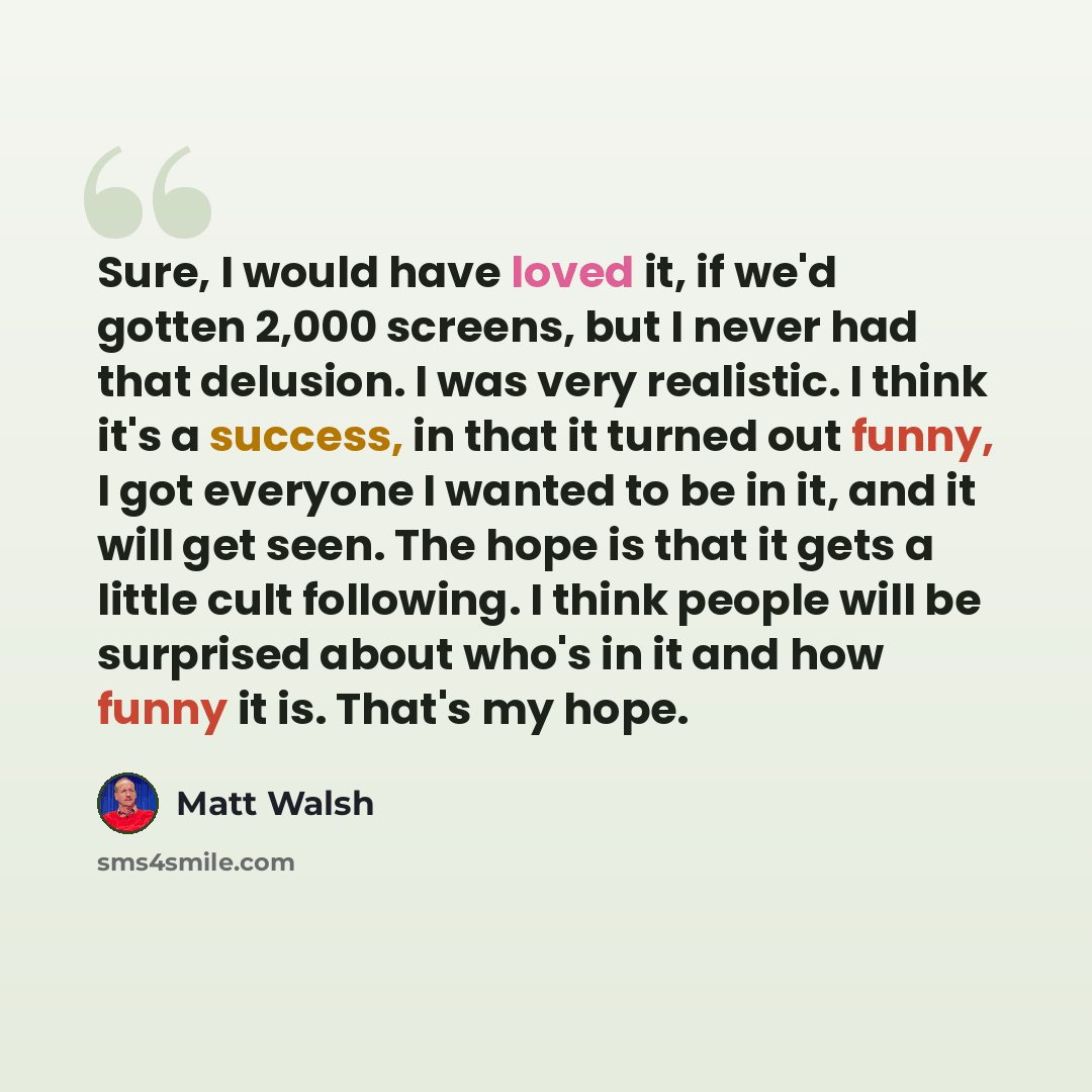 “Sure, I would have loved it, if we'd gotten 2,000 screens, but I never had that delusion. I was very realistic. I think it's a success, in that it turned out funny, I got everyone I wanted to be in it, and it will get seen. The hope is that it gets a little cult following. I think people will be…” quote by Matt Walsh