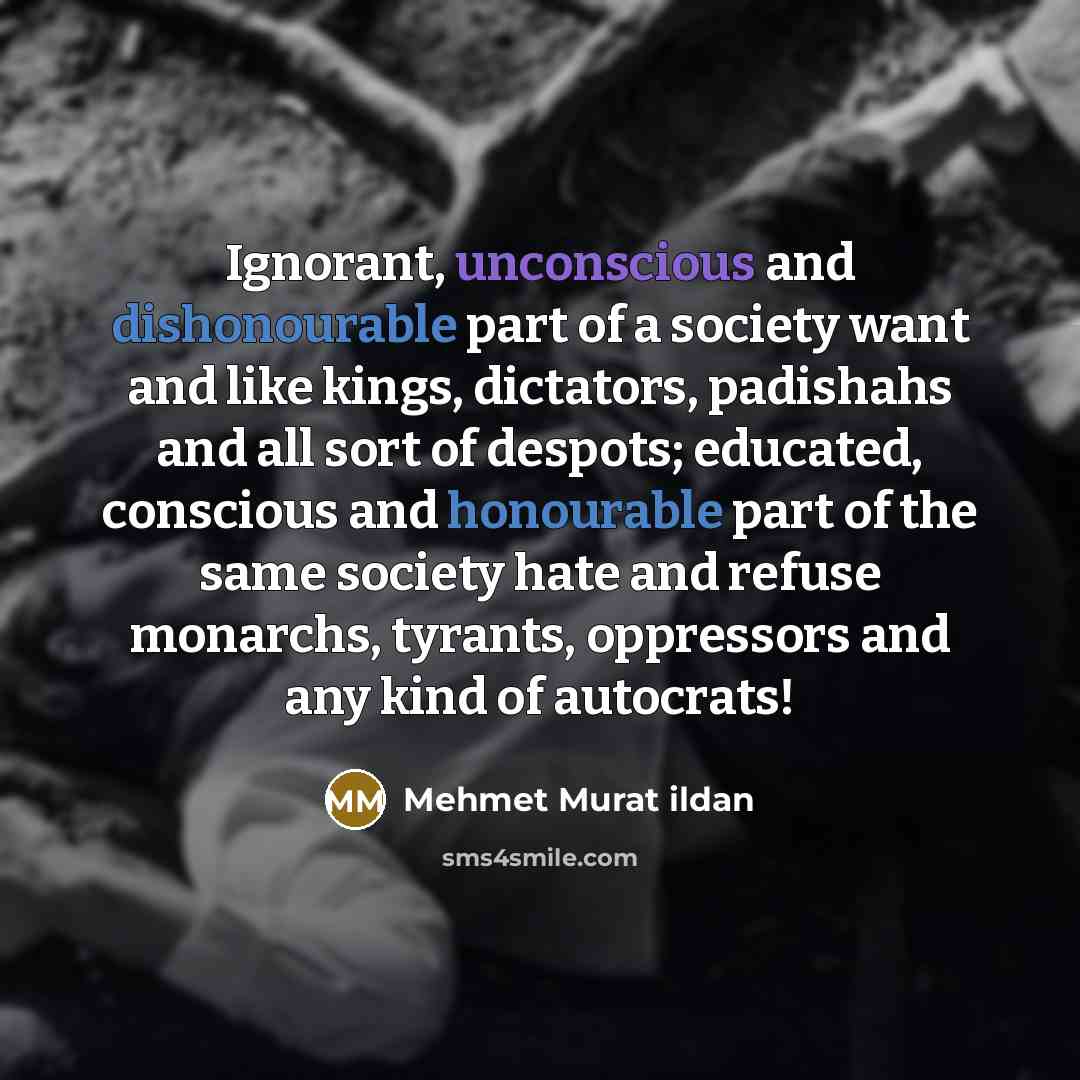 “Ignorant, unconscious and dishonourable part of a society want and like kings, dictators, padishahs and all sort of despots; educated, conscious and honourable part of the same society hate and refuse monarchs, tyrants, oppressors and any kind of autocrats!” quote by Mehmet Murat Ildan