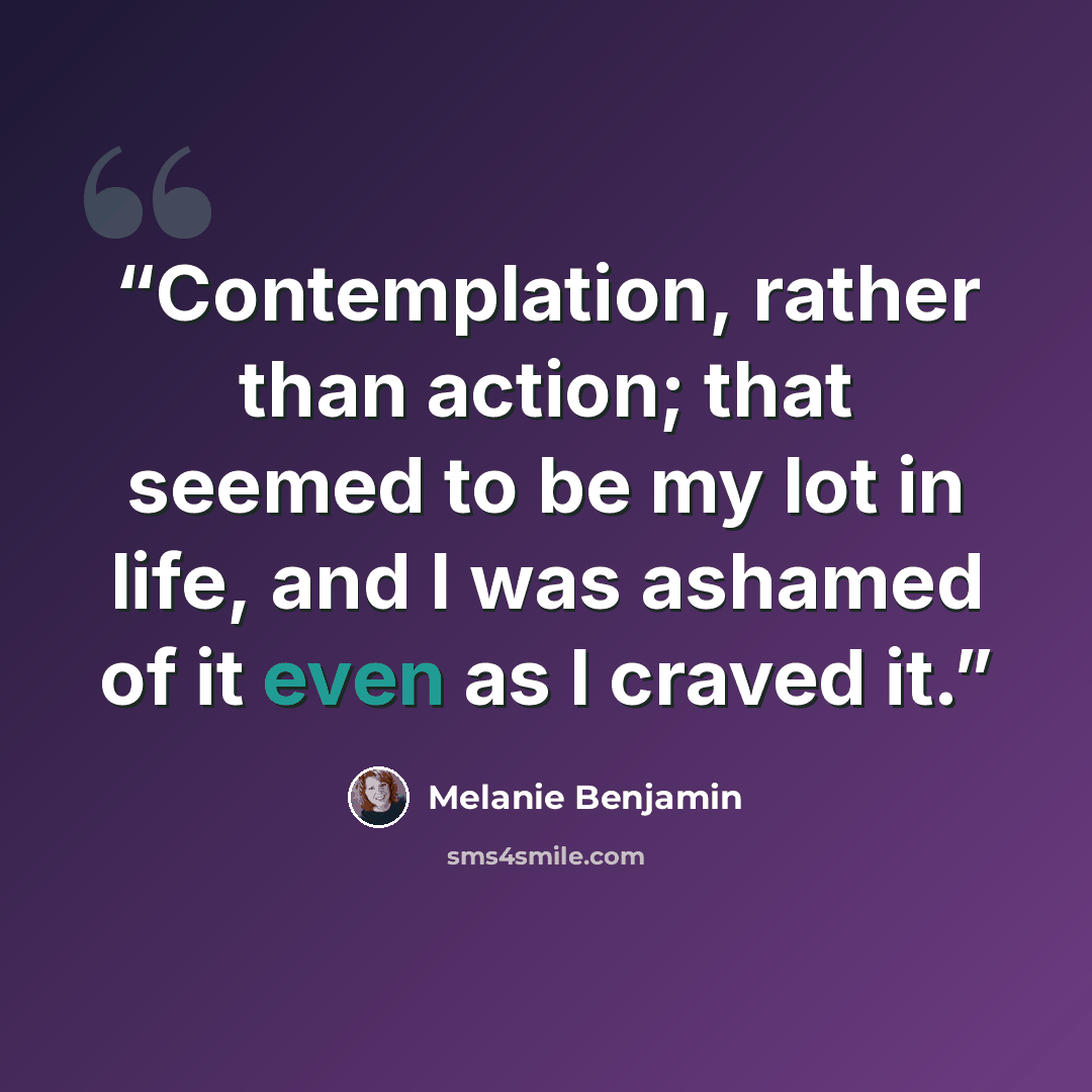 “Contemplation, rather than action; that seemed to be my lot in life, and I was ashamed of it even as I craved it.” quote by Melanie Benjamin