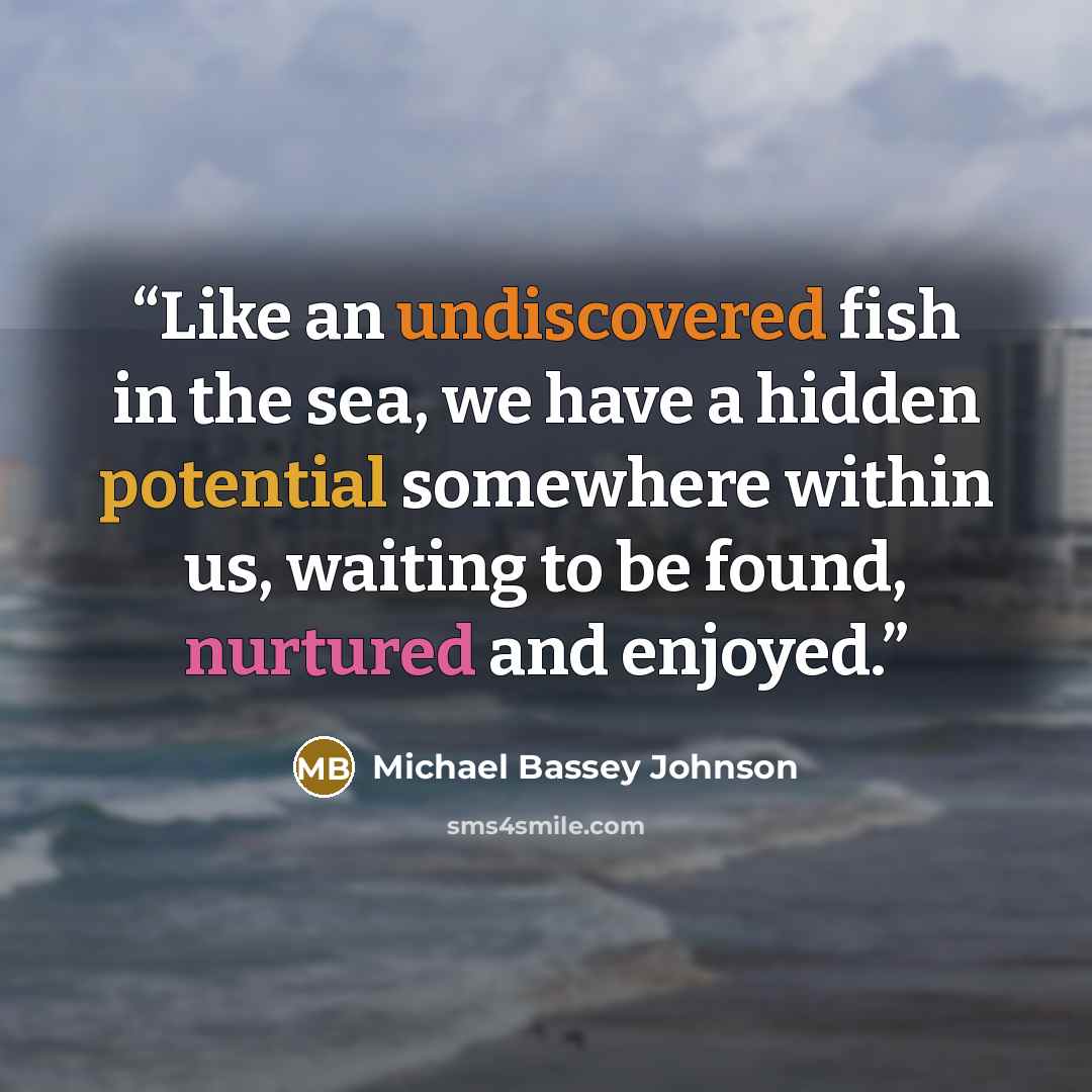 “Like an undiscovered fish in the sea, we have a hidden potential somewhere within us, waiting to be found, nurtured and enjoyed.” quote by Michael Bassey Johnson