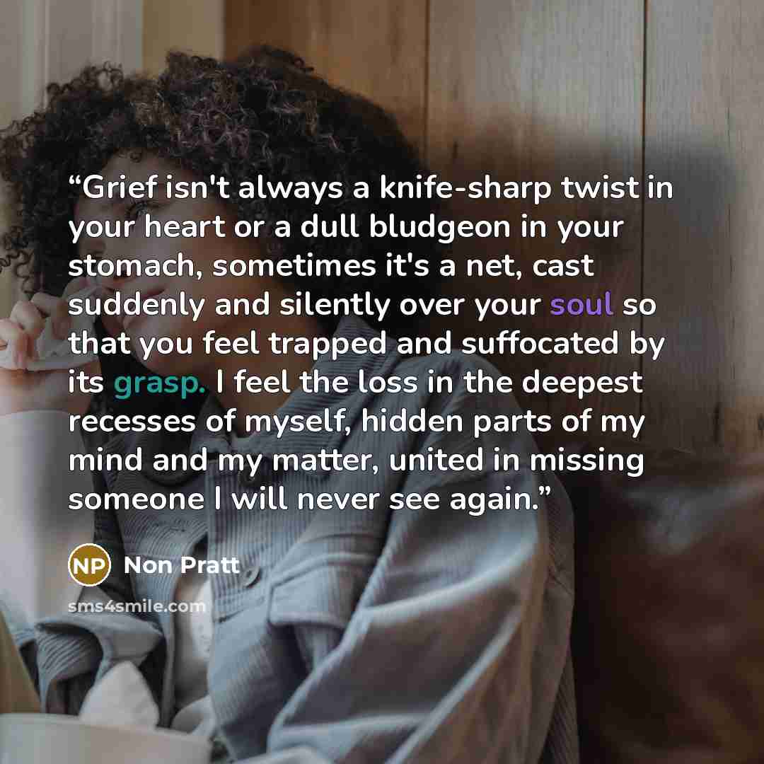 “Grief isn't always a knife-sharp twist in your heart or a dull bludgeon in your stomach, sometimes it's a net, cast suddenly and silently over your soul so that you feel trapped and suffocated by its grasp. I feel the loss in the deepest recesses of myself, hidden parts of my mind and my matter…” quote by Non Pratt