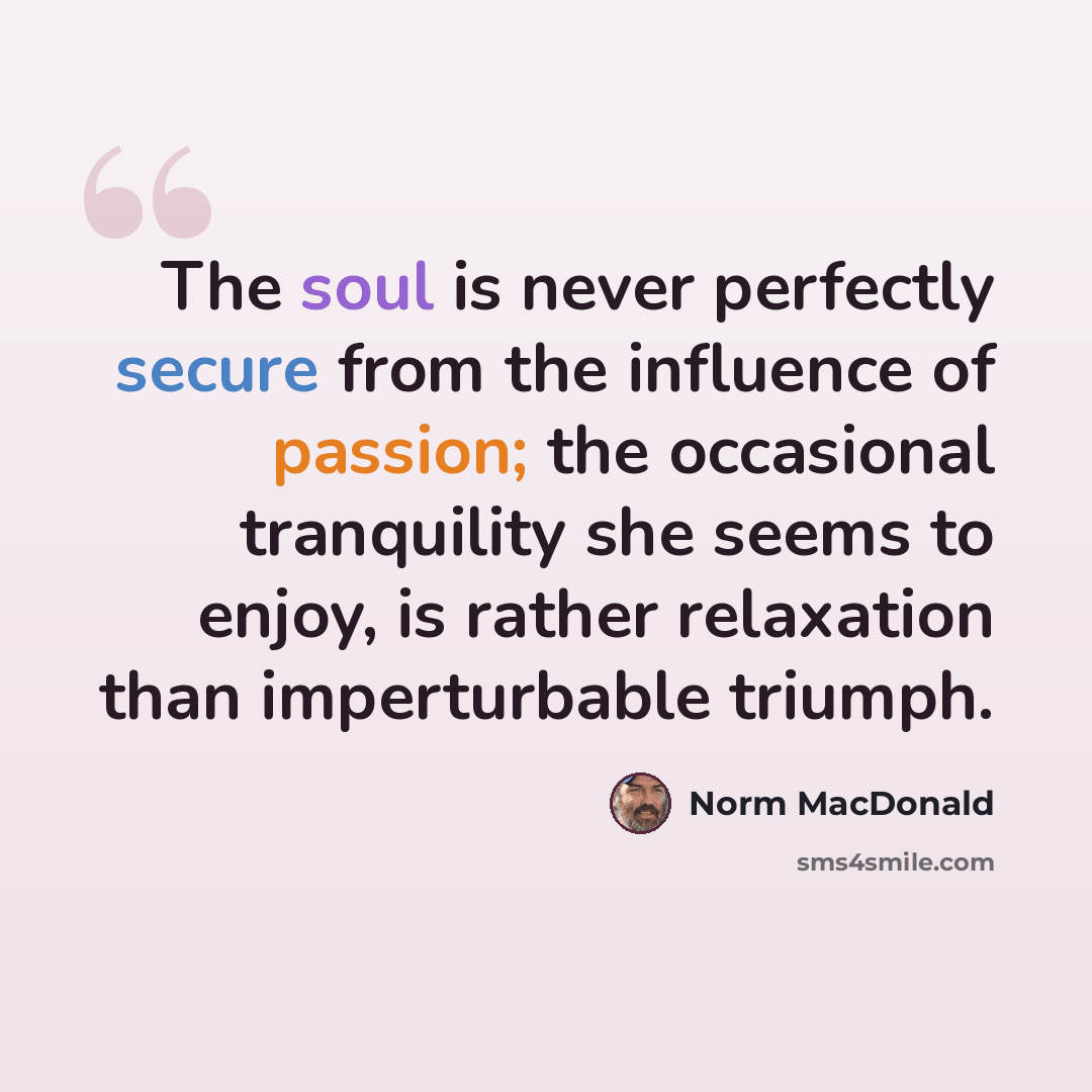 “The soul is never perfectly secure from the influence of passion; the occasional tranquility she seems to enjoy, is rather relaxation than imperturbable triumph.” quote by Norm MacDonald