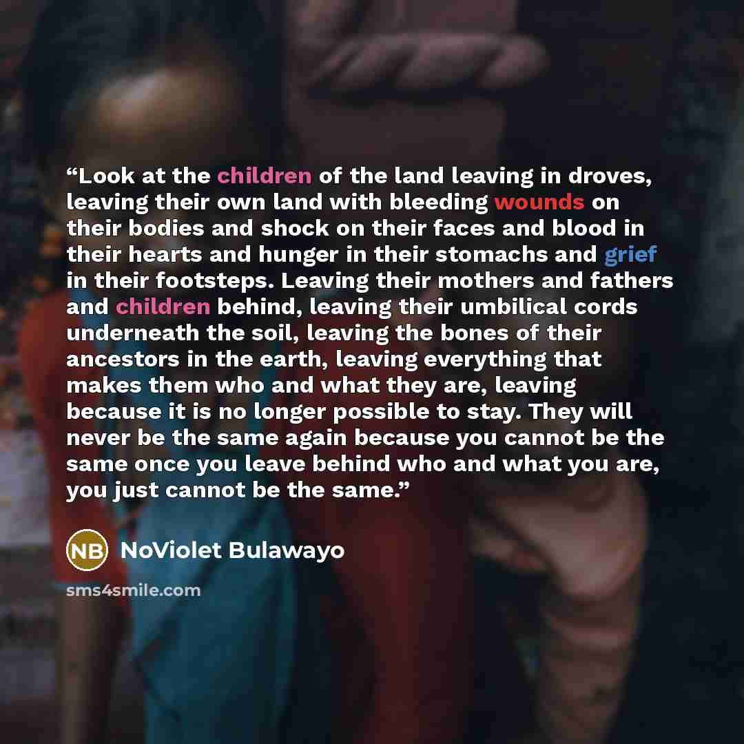 “Look at the children of the land leaving in droves, leaving their own land with bleeding wounds on their bodies and shock on their faces and blood in their hearts and hunger in their stomachs and grief in their footsteps. Leaving their mothers and fathers and children behind, leaving their…” quote by NoViolet Bulawayo