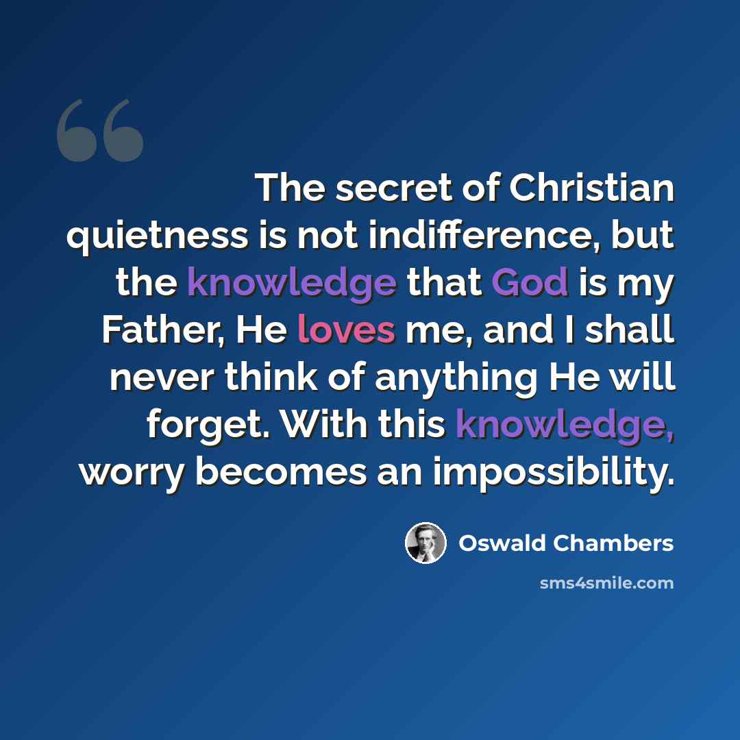 “The secret of Christian quietness is not indifference, but the knowledge that God is my Father, He loves me, and I shall never think of anything He will forget. With this knowledge, worry becomes an impossibility.” quote by Oswald Chambers