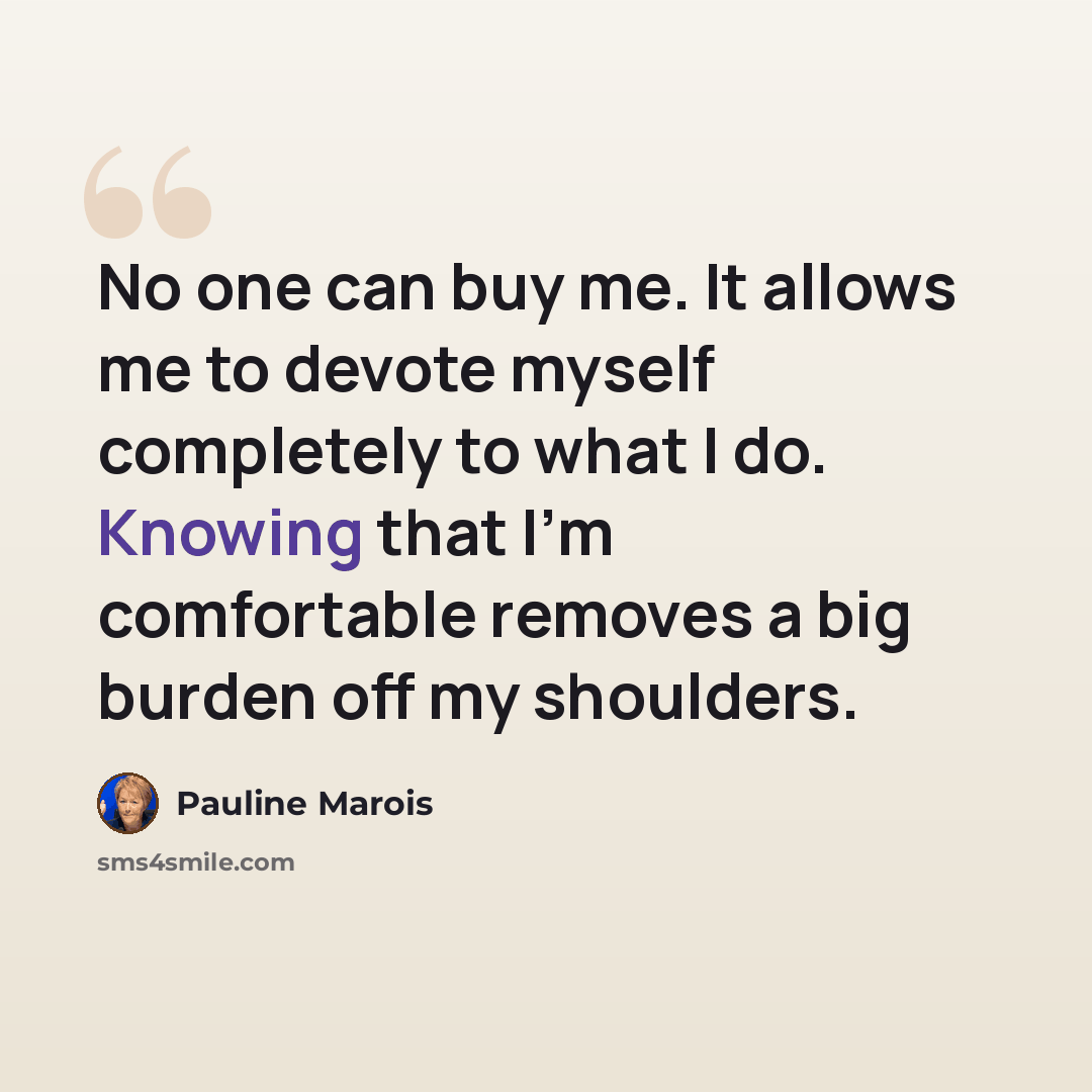 “No one can buy me. It allows me to devote myself completely to what I do. Knowing that I'm comfortable removes a big burden off my shoulders.” quote by Pauline Marois