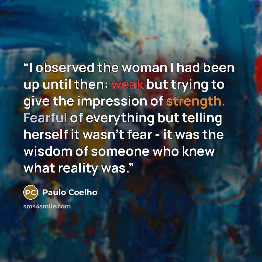 “I observed the woman I had been up until then: weak but trying to give the impression of strength. Fearful of everything but telling herself it wasn't fear - it was the wisdom of someone who knew what reality was.” quote by Paulo Coelho