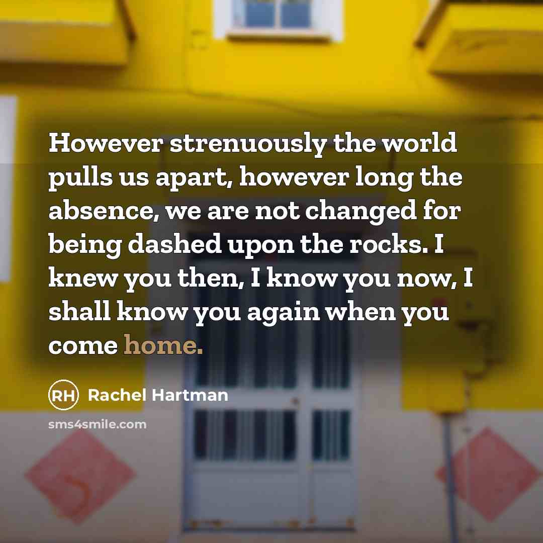“However strenuously the world pulls us apart, however long the absence, we are not changed for being dashed upon the rocks. I knew you then, I know you now, I shall know you again when you come home.” quote by Rachel Hartman