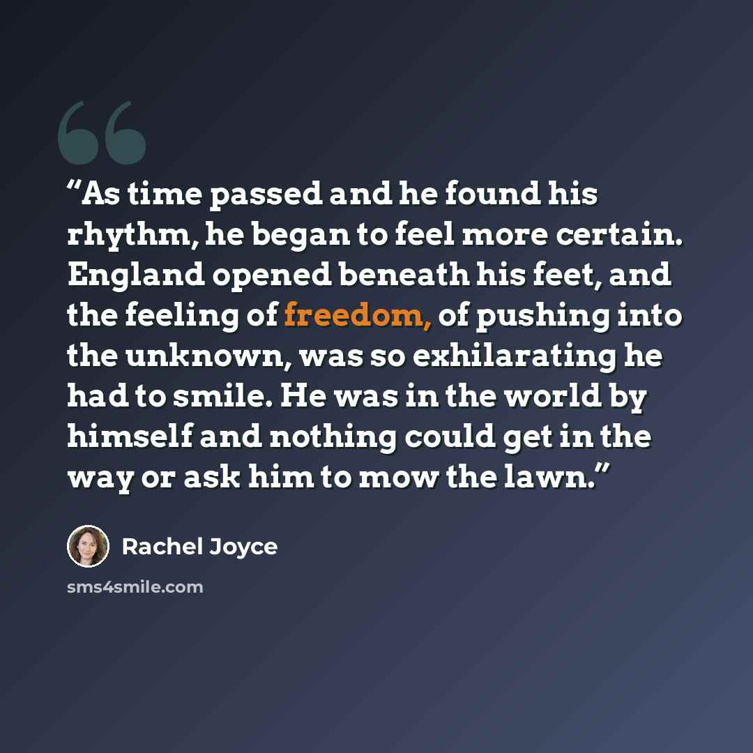 “As time passed and he found his rhythm, he began to feel more certain. England opened beneath his feet, and the feeling of freedom, of pushing into the unknown, was so exhilarating he had to smile. He was in the world by himself and nothing could get in the way or ask him to mow the lawn.” quote by Rachel Joyce