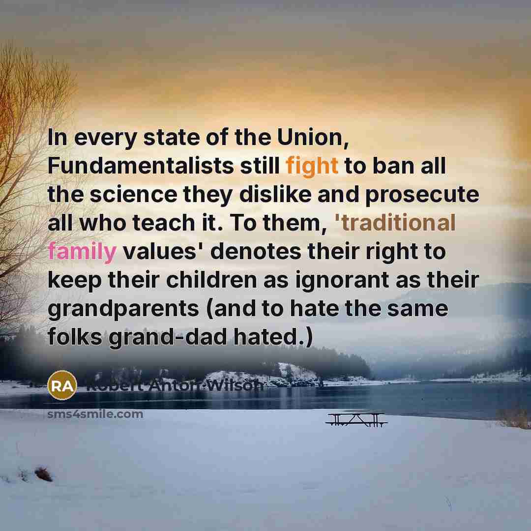 “In every state of the Union, Fundamentalists still fight to ban all the science they dislike and prosecute all who teach it. To them, 'traditional family values' denotes their right to keep their children as ignorant as their grandparents (and to hate the same folks grand-dad hated.)” quote by Robert Anton Wilson