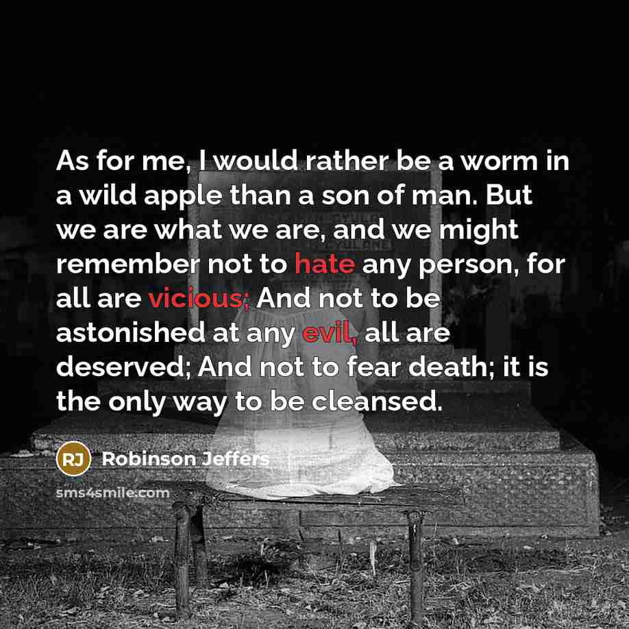 “As for me, I would rather be a worm in a wild apple than a son of man. But we are what we are, and we might remember not to hate any person, for all are vicious; And not to be astonished at any evil, all are deserved; And not to fear death; it is the only way to be cleansed.” quote by Robinson Jeffers