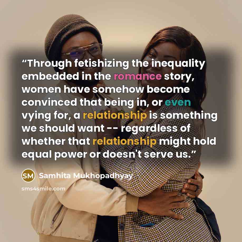 “Through fetishizing the inequality embedded in the romance story, women have somehow become convinced that being in, or even vying for, a relationship is something we should want -- regardless of whether that relationship might hold equal power or doesn't serve us.” quote by Samhita Mukhopadhyay