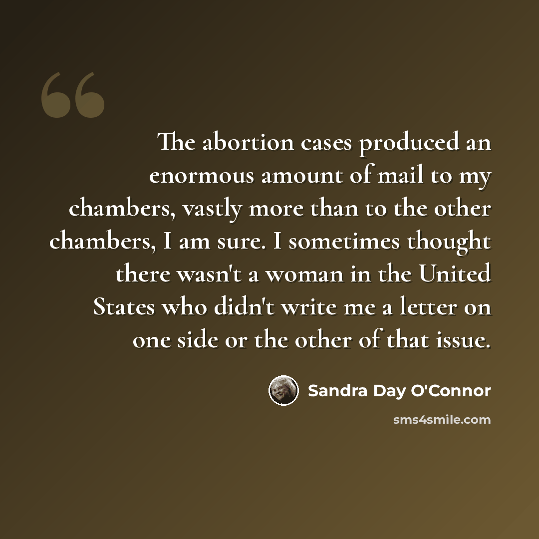 “The abortion cases produced an enormous amount of mail to my chambers, vastly more than to the other chambers, I am sure. I sometimes thought there wasn't a woman in the United States who didn't write me a letter on one side or the other of that issue.” quote by Sandra Day O'Connor