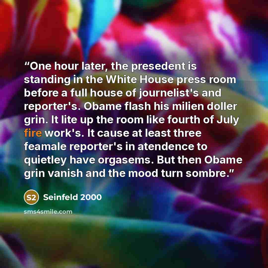 “One hour later, the presedent is standing in the White House press room before a full house of journelist's and reporter's. Obame flash his milien doller grin. It lite up the room like fourth of July fire work's. It cause at least three feamale reporter's in atendence to quietley have orgasems…” quote by Seinfeld 2000