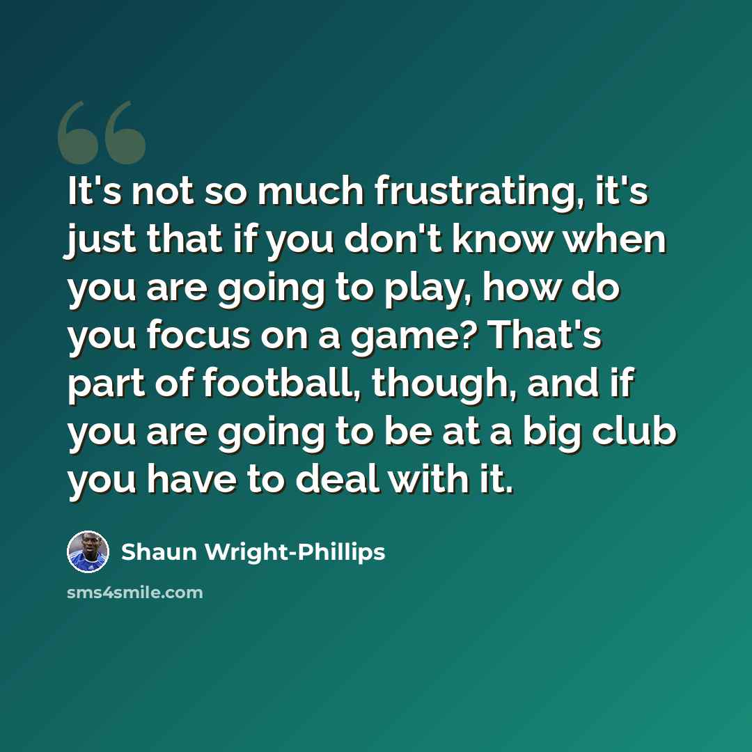 “It's not so much frustrating, it's just that if you don't know when you are going to play, how do you focus on a game? That's part of football, though, and if you are going to be at a big club you have to deal with it.” quote by Shaun Wright-Phillips