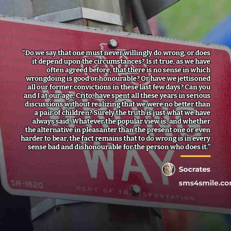 “Do we say that one must never willingly do wrong, or does it depend upon the circumstances? Is it true, as we have often agreed before, that there is no sense in which wrongdoing is good or honourable? Or have we jettisoned all our former convictions in these last few days? Can you and I at our…” quote by Socrates