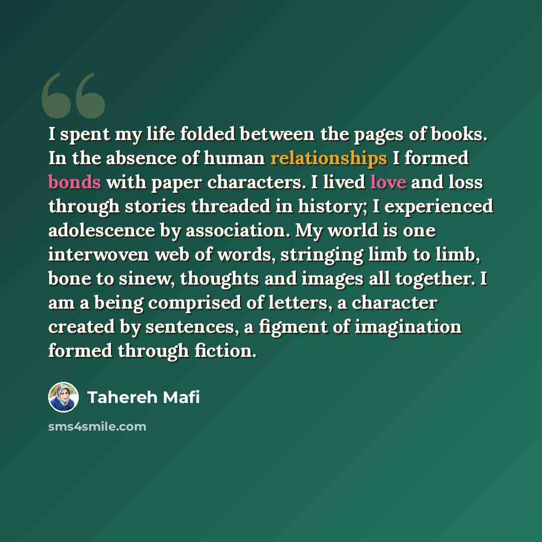 “I spent my life folded between the pages of books. In the absence of human relationships I formed bonds with paper characters. I lived love and loss through stories threaded in history; I experienced adolescence by association. My world is one interwoven web of words, stringing limb to limb, bone…” quote by Tahereh Mafi