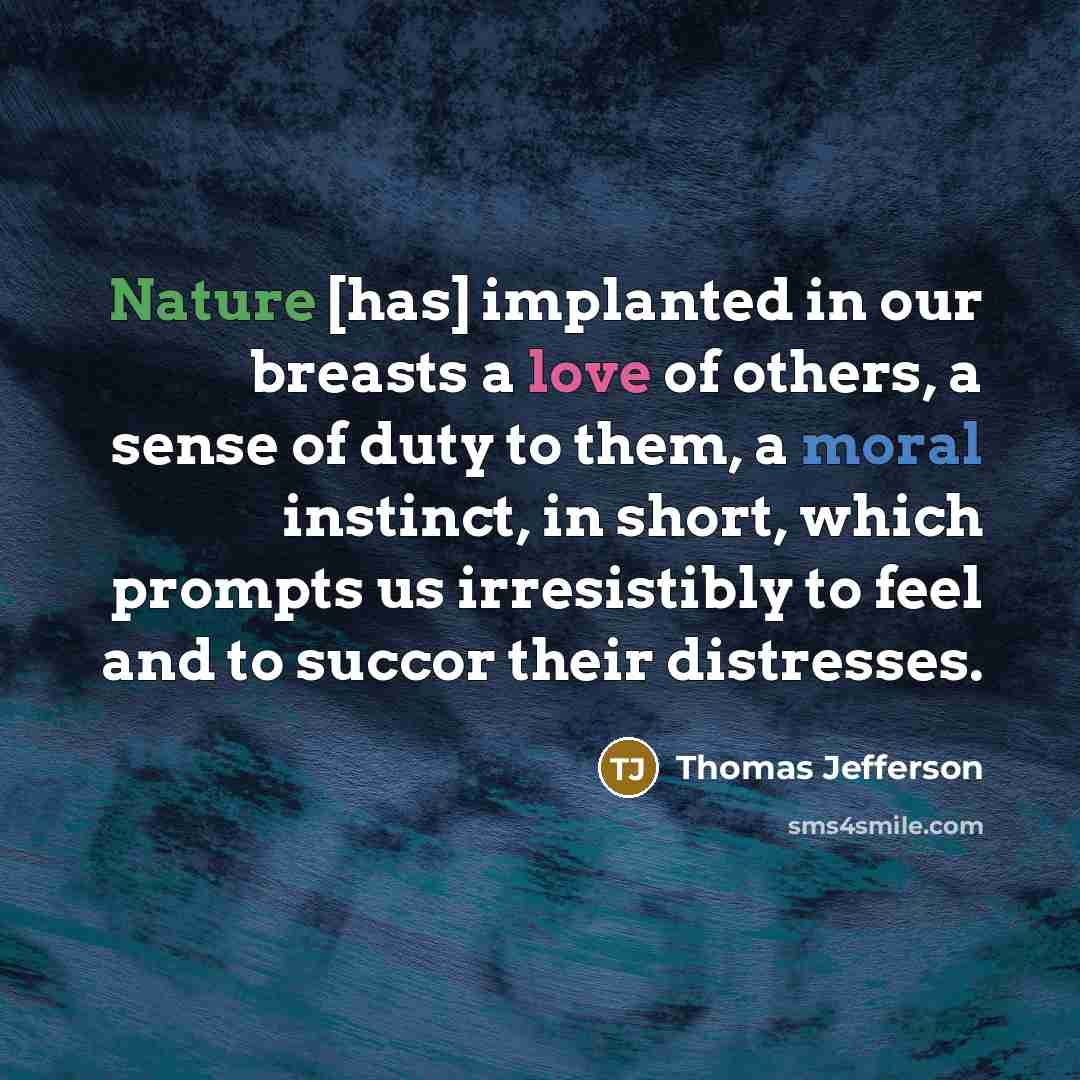 “Nature [has] implanted in our breasts a love of others, a sense of duty to them, a moral instinct, in short, which prompts us irresistibly to feel and to succor their distresses.” quote by Thomas Jefferson