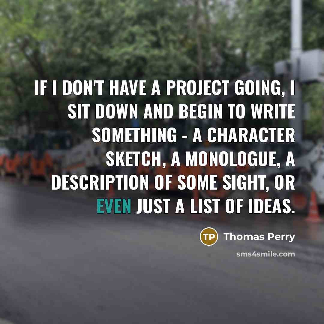 “If I don't have a project going, I sit down and begin to write something - a character sketch, a monologue, a description of some sight, or even just a list of ideas.” quote by Thomas Perry