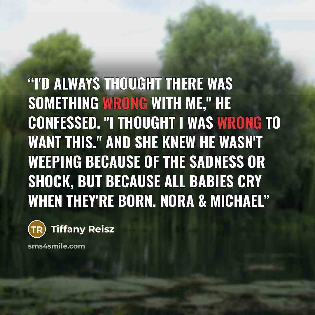 “I'd always thought there was something wrong with me," he confessed. "I thought I was wrong to want this." And she knew he wasn't weeping because of the sadness or shock, but because all babies cry when they're born. Nora & Michael” quote by Tiffany Reisz