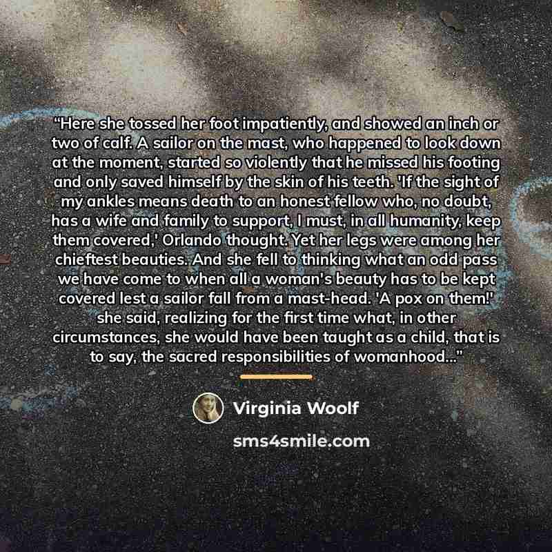 “Here she tossed her foot impatiently, and showed an inch or two of calf. A sailor on the mast, who happened to look down at the moment, started so violently that he missed his footing and only saved himself by the skin of his teeth. 'If the sight of my ankles means death to an honest fellow who…” quote by Virginia Woolf