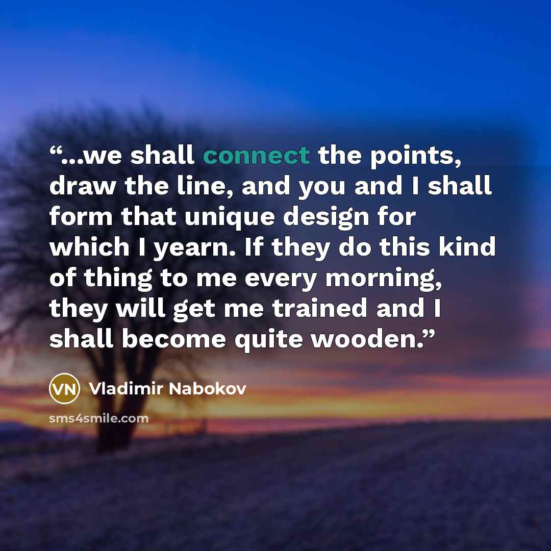 “...we shall connect the points, draw the line, and you and I shall form that unique design for which I yearn. If they do this kind of thing to me every morning, they will get me trained and I shall become quite wooden.” quote by Vladimir Nabokov