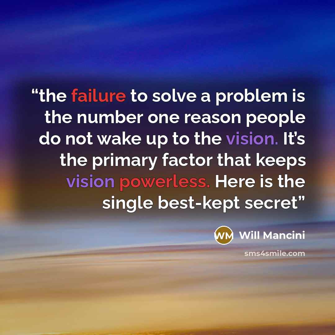 “the failure to solve a problem is the number one reason people do not wake up to the vision. It’s the primary factor that keeps vision powerless. Here is the single best-kept secret” quote by Will Mancini