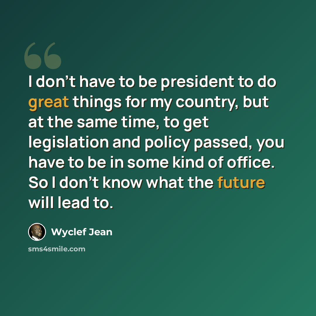“I don't have to be president to do great things for my country, but at the same time, to get legislation and policy passed, you have to be in some kind of office. So I don't know what the future will lead to.” quote by Wyclef Jean
