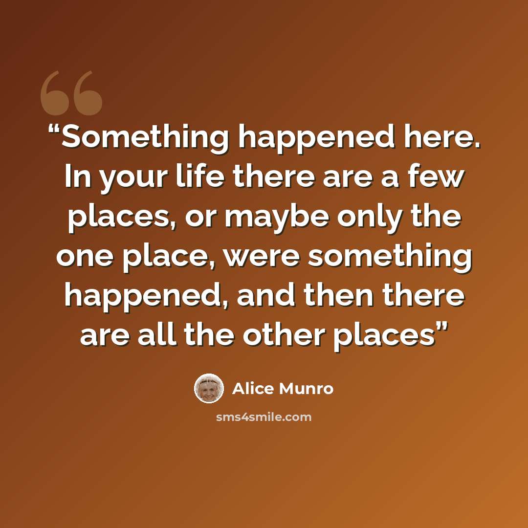 “Something happened here. In your life there are a few places, or maybe only the one place, were something happened, and then there are all the other places” quote by Alice Munro