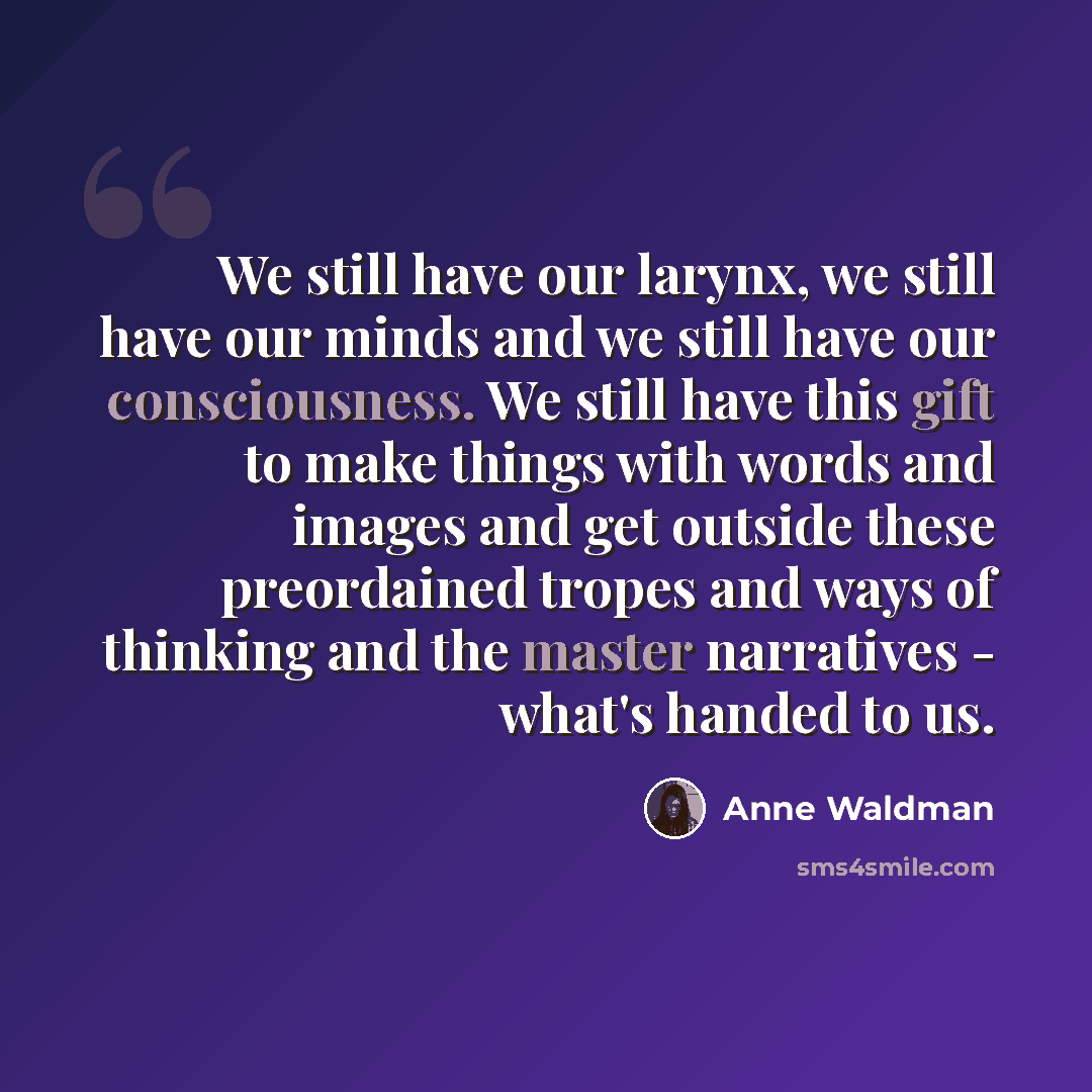 “We still have our larynx, we still have our minds and we still have our consciousness. We still have this gift to make things with words and images and get outside these preordained tropes and ways of thinking and the master narratives - what's handed to us.” quote by Anne Waldman