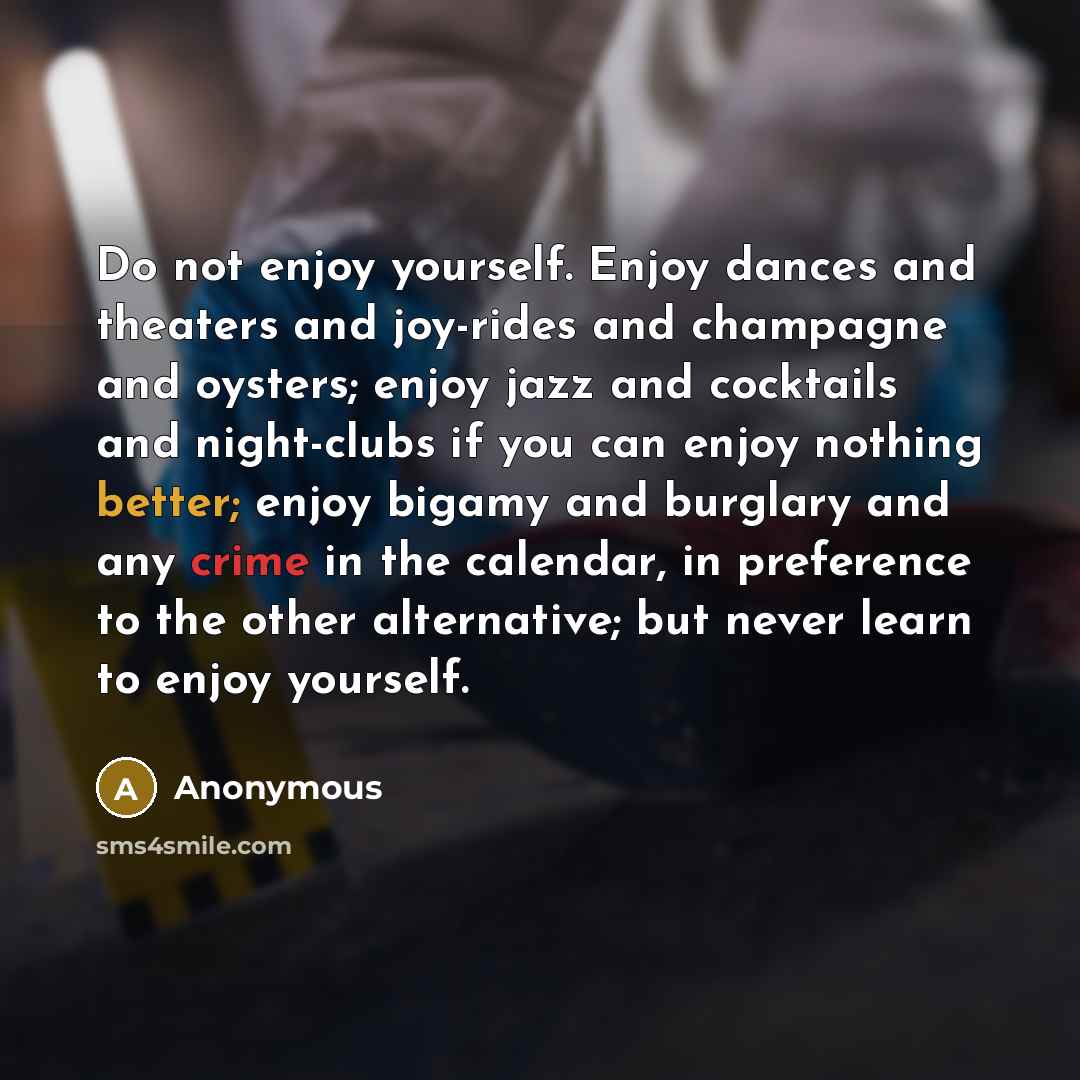 “Do not enjoy yourself. Enjoy dances and theaters and joy-rides and champagne and oysters; enjoy jazz and cocktails and night-clubs if you can enjoy nothing better; enjoy bigamy and burglary and any crime in the calendar, in preference to the other alternative; but never learn to enjoy yourself.” quote by Anonymous