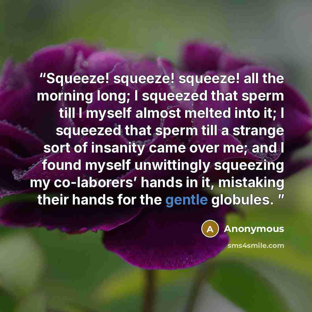 “Squeeze! squeeze! squeeze! all the morning long; I squeezed that sperm till I myself almost melted into it; I squeezed that sperm till a strange sort of insanity came over me; and I found myself unwittingly squeezing my co-laborers’ hands in it, mistaking their hands for the gentle globules.” quote by Anonymous