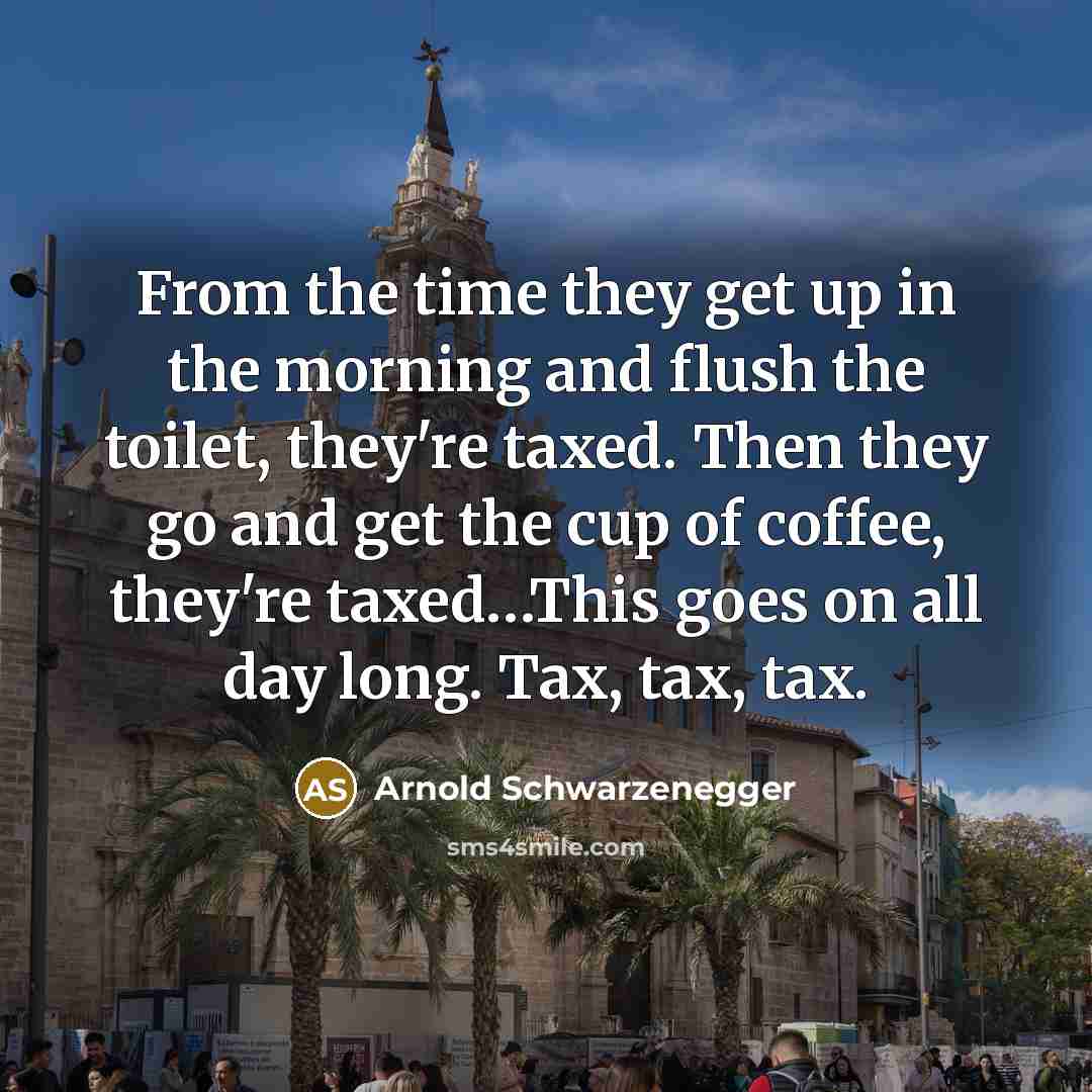 “From the time they get up in the morning and flush the toilet, they're taxed. Then they go and get the cup of coffee, they're taxed…This goes on all day long. Tax, tax, tax.” quote by Arnold Schwarzenegger