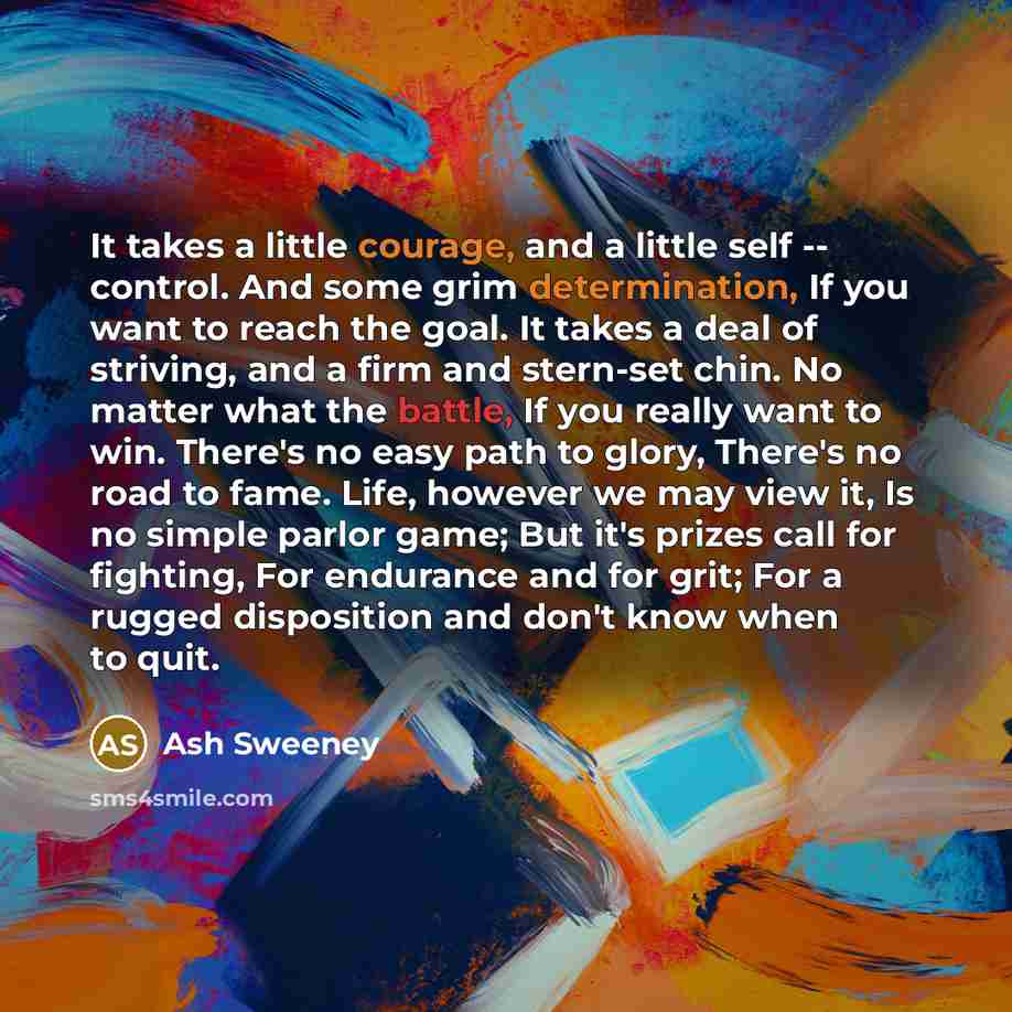 “It takes a little courage, and a little self -- control. And some grim determination, If you want to reach the goal. It takes a deal of striving, and a firm and stern-set chin. No matter what the battle, If you really want to win. There's no easy path to glory, There's no road to fame. Life…” quote by Ash Sweeney