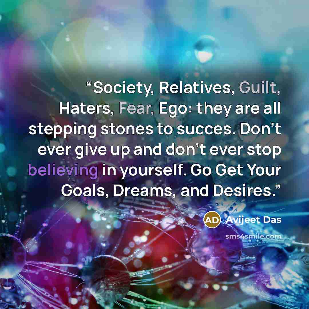 “Society, Relatives, Guilt, Haters, Fear, Ego: they are all stepping stones to succes. Don't ever give up and don't ever stop believing in yourself. Go Get Your Goals, Dreams, and Desires.” quote by Avijeet Das