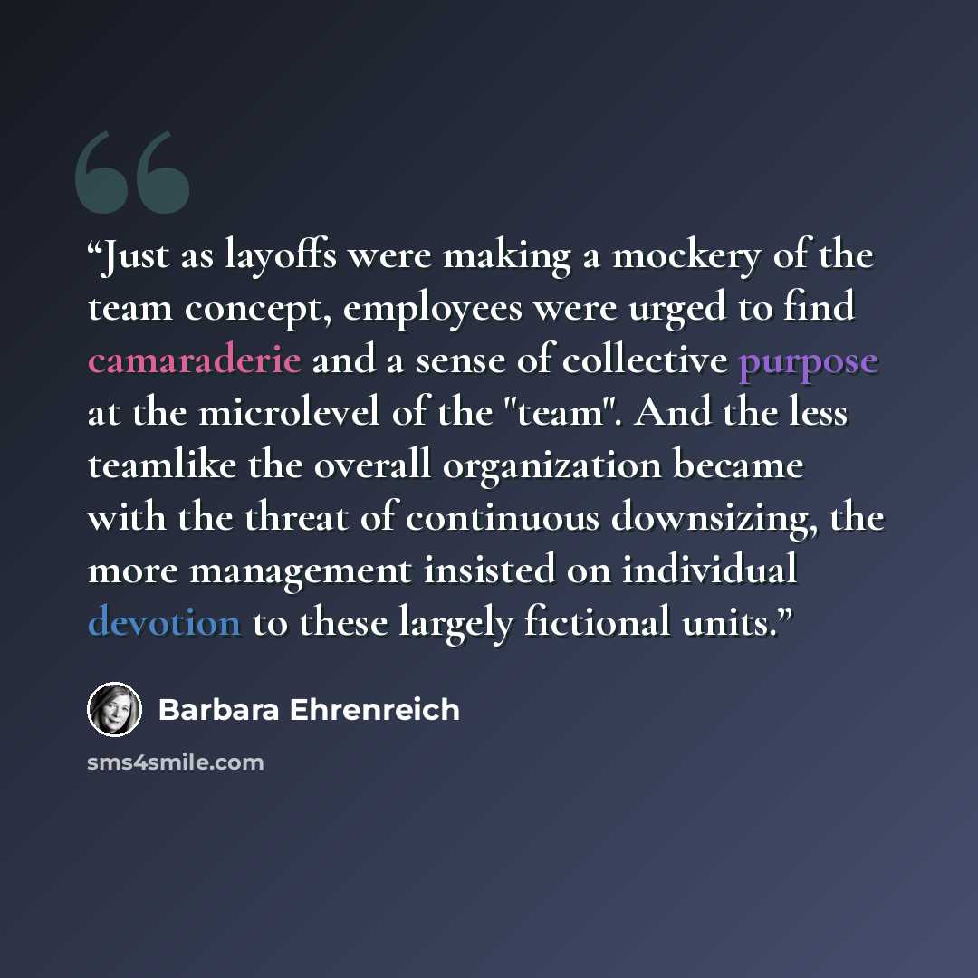 “Just as layoffs were making a mockery of the team concept, employees were urged to find camaraderie and a sense of collective purpose at the microlevel of the "team". And the less teamlike the overall organization became with the threat of continuous downsizing, the more management insisted on…” quote by Barbara Ehrenreich