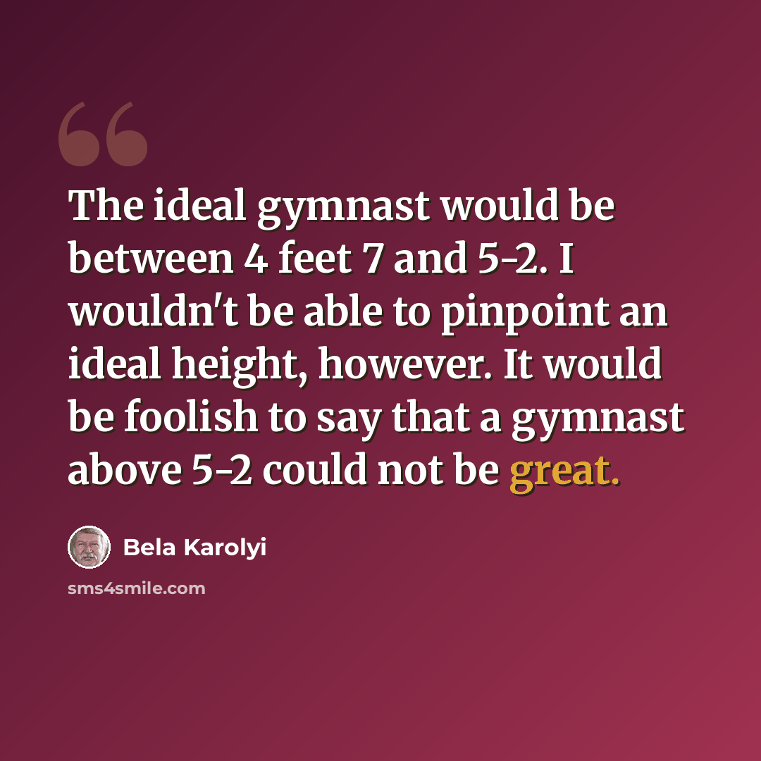 “The ideal gymnast would be between 4 feet 7 and 5-2. I wouldn't be able to pinpoint an ideal height, however. It would be foolish to say that a gymnast above 5-2 could not be great.” quote by Bela Karolyi