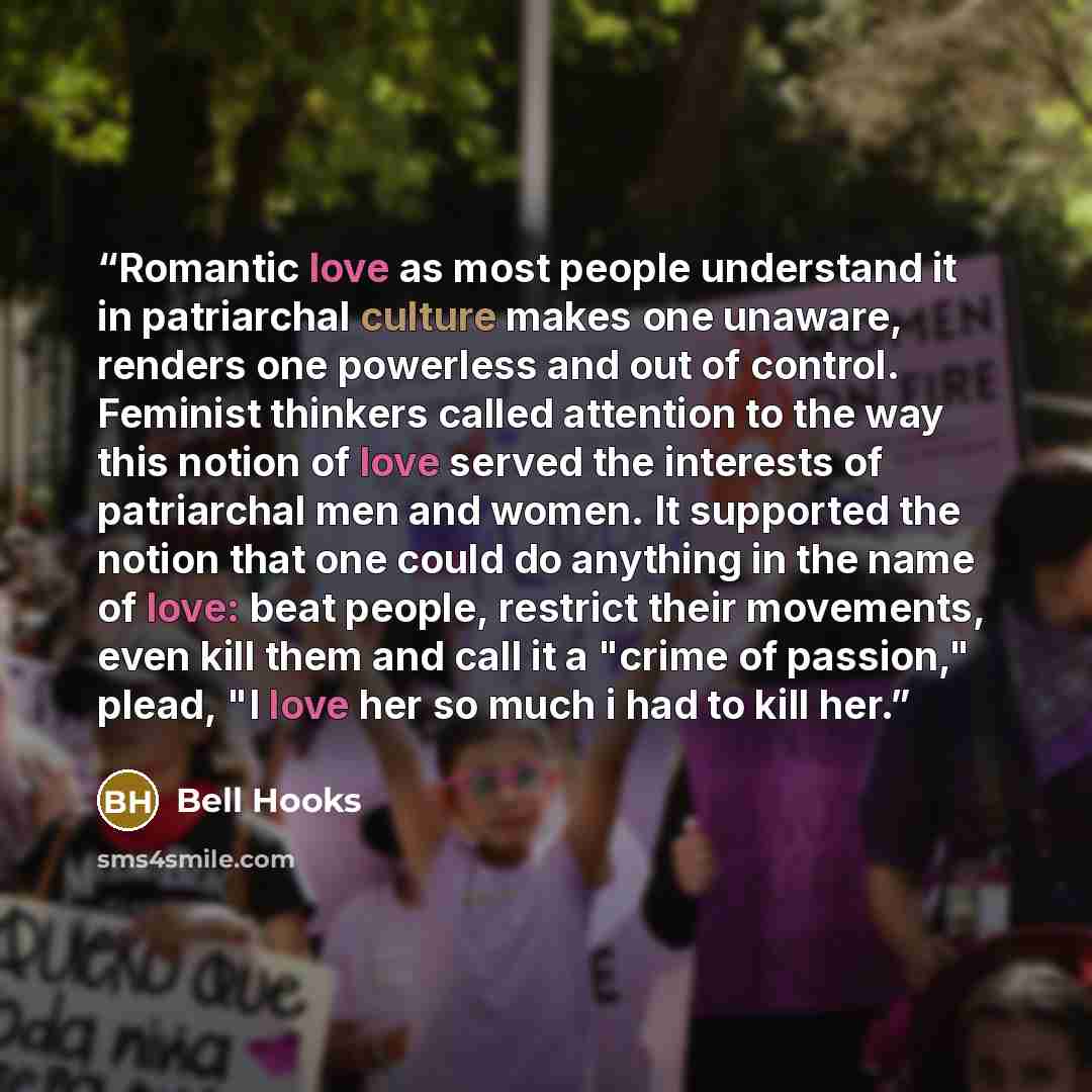 “Romantic love as most people understand it in patriarchal culture makes one unaware, renders one powerless and out of control. Feminist thinkers called attention to the way this notion of love served the interests of patriarchal men and women. It supported the notion that one could do anything in…” quote by bell hooks