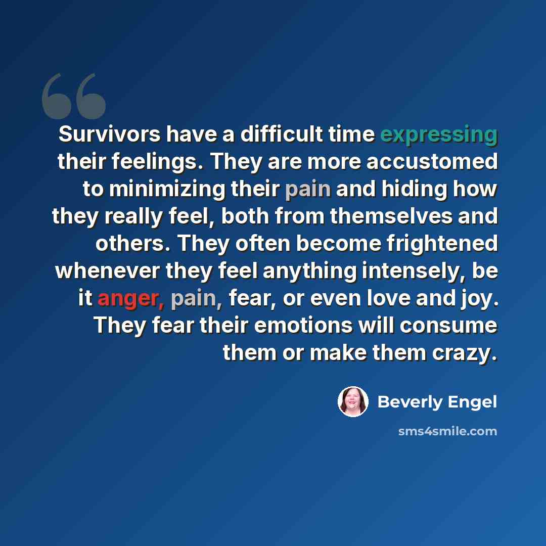 “Survivors have a difficult time expressing their feelings. They are more accustomed to minimizing their pain and hiding how they really feel, both from themselves and others. They often become frightened whenever they feel anything intensely, be it anger, pain, fear, or even love and joy. They…” quote by Beverly Engel