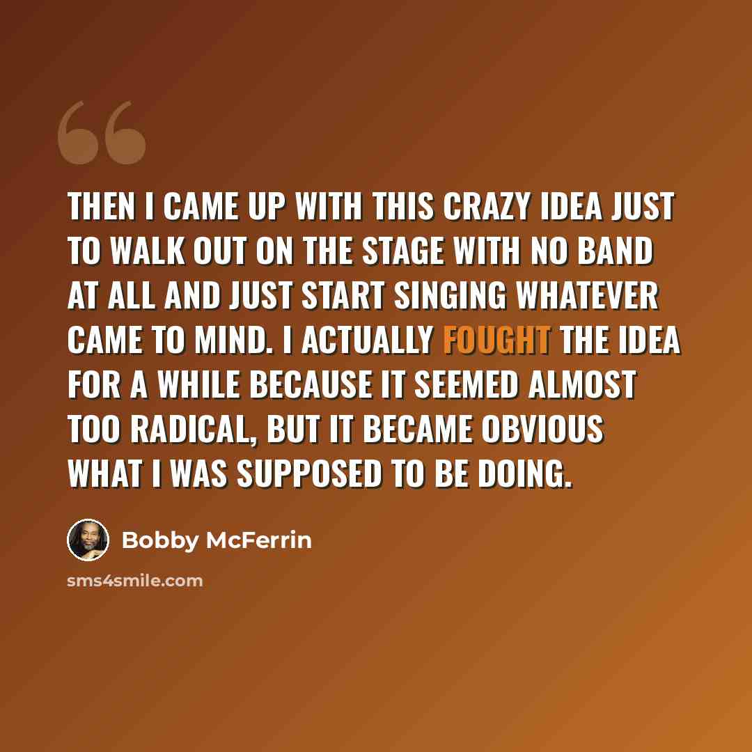 “Then I came up with this crazy idea just to walk out on the stage with no band at all and just start singing whatever came to mind. I actually fought the idea for a while because it seemed almost too radical, but it became obvious what I was supposed to be doing.” quote by Bobby McFerrin
