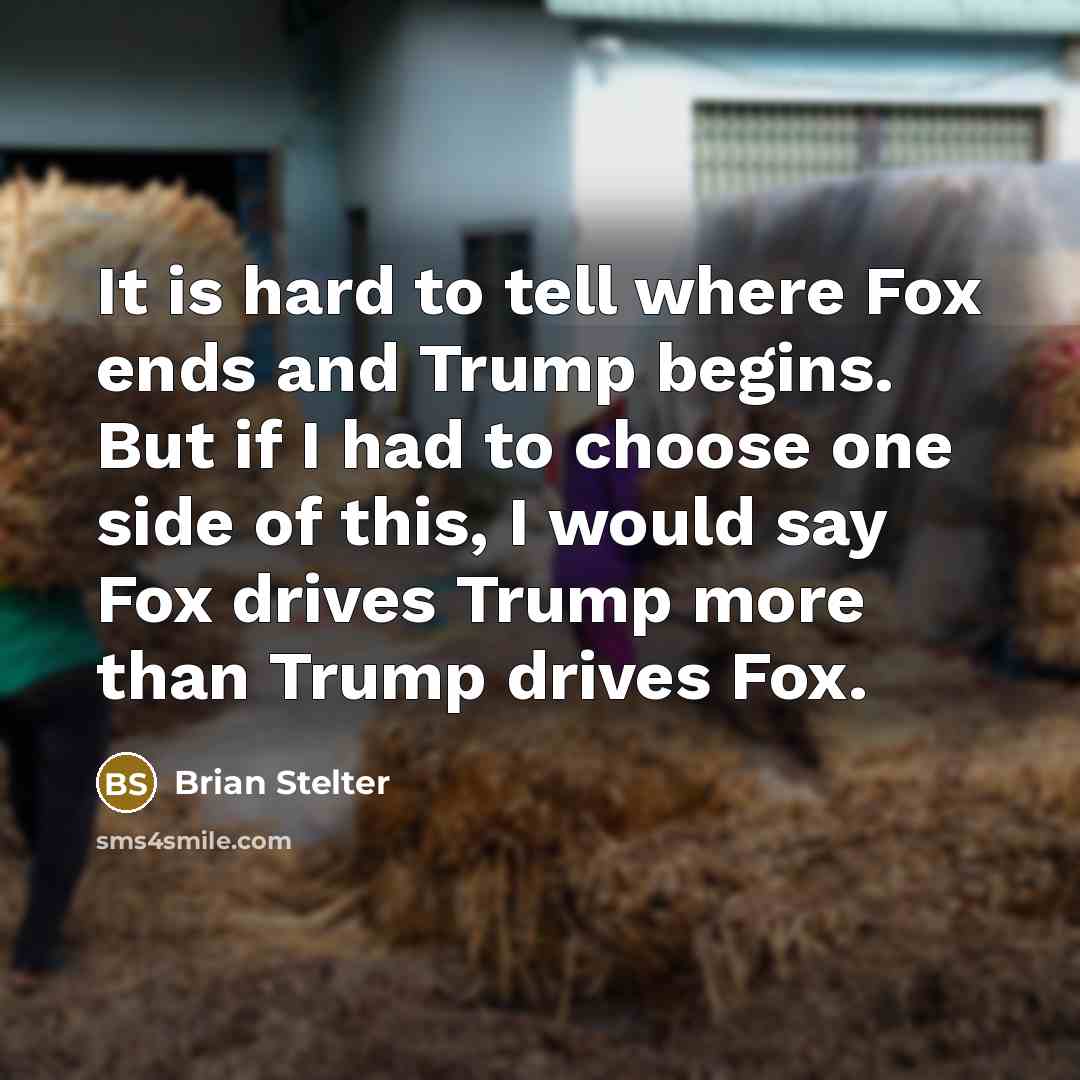“It is hard to tell where Fox ends and Trump begins. But if I had to choose one side of this, I would say Fox drives Trump more than Trump drives Fox.” quote by Brian Stelter