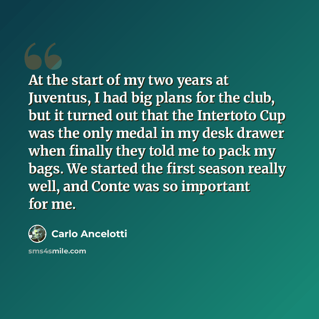 “At the start of my two years at Juventus, I had big plans for the club, but it turned out that the Intertoto Cup was the only medal in my desk drawer when finally they told me to pack my bags. We started the first season really well, and Conte was so important for me.” quote by Carlo Ancelotti