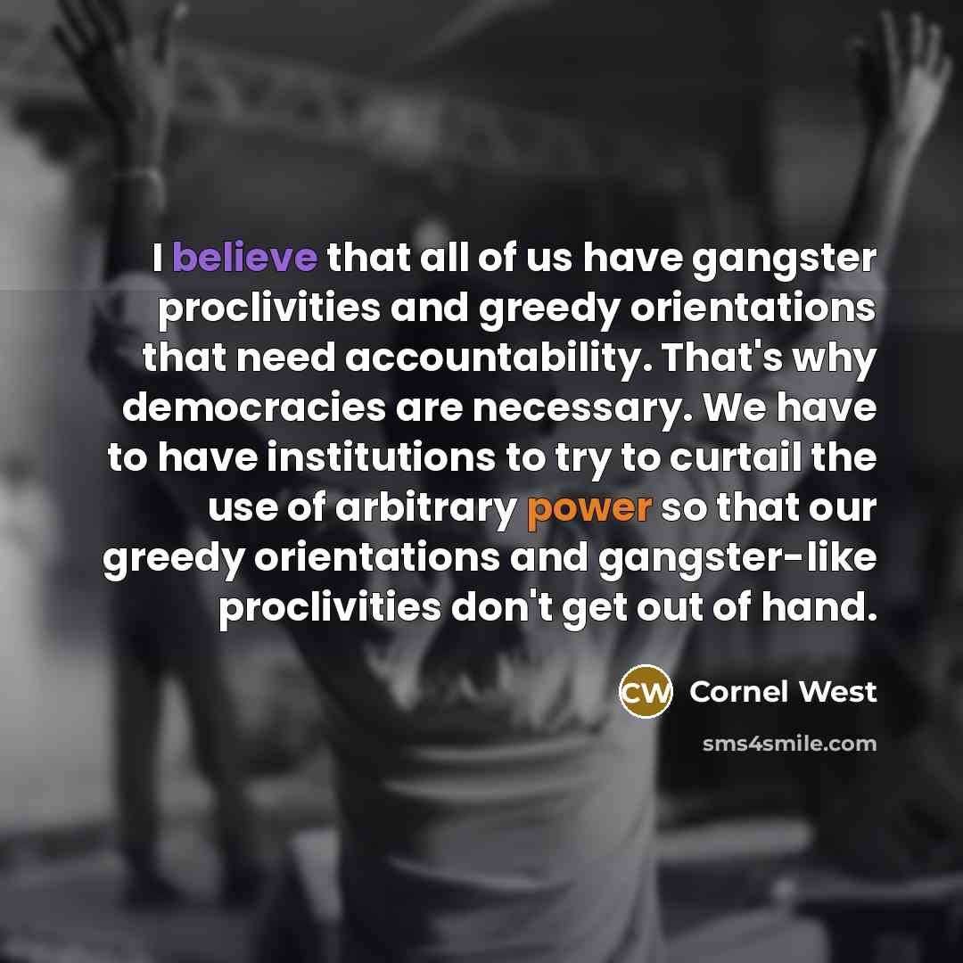 “I believe that all of us have gangster proclivities and greedy orientations that need accountability. That's why democracies are necessary. We have to have institutions to try to curtail the use of arbitrary power so that our greedy orientations and gangster-like proclivities don't get out of hand.” quote by Cornel West