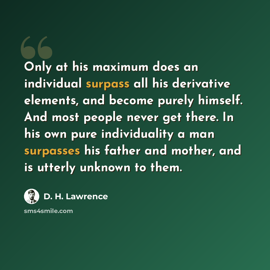 “Only at his maximum does an individual surpass all his derivative elements, and become purely himself. And most people never get there. In his own pure individuality a man surpasses his father and mother, and is utterly unknown to them.” quote by D. H. Lawrence