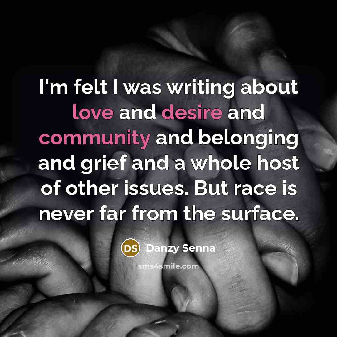 “I'm felt I was writing about love and desire and community and belonging and grief and a whole host of other issues. But race is never far from the surface.” quote by Danzy Senna