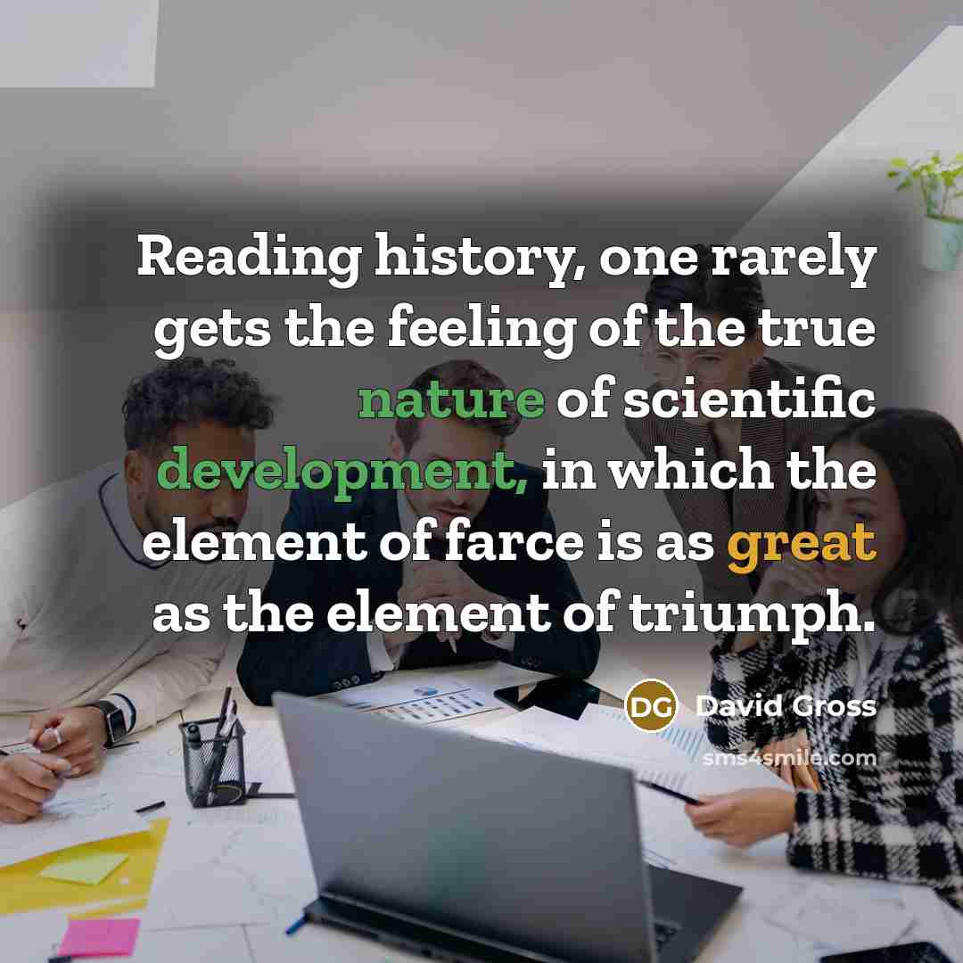 “Reading history, one rarely gets the feeling of the true nature of scientific development, in which the element of farce is as great as the element of triumph.” quote by David Gross