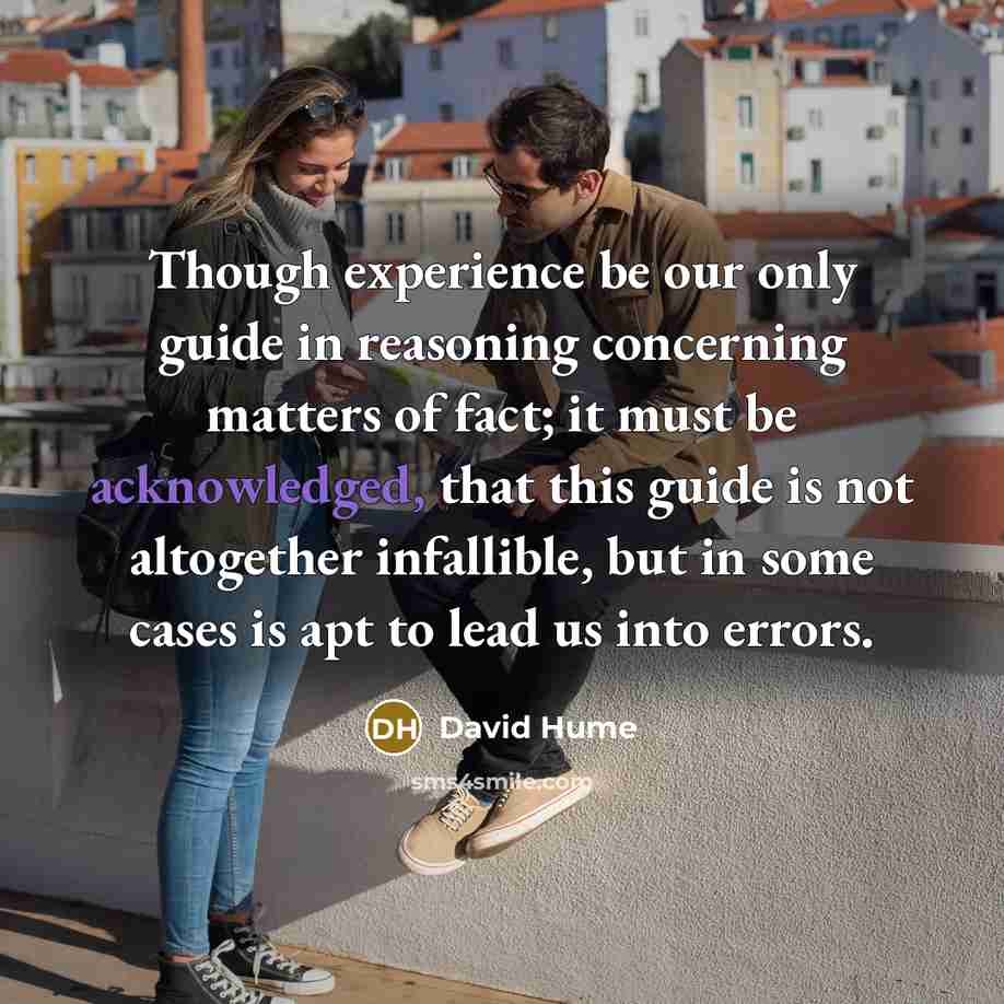 “Though experience be our only guide in reasoning concerning matters of fact; it must be acknowledged, that this guide is not altogether infallible, but in some cases is apt to lead us into errors.” quote by David Hume