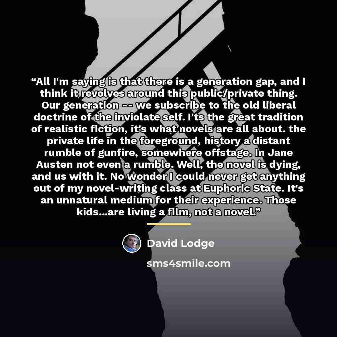 “All I'm saying is that there is a generation gap, and I think it revolves around this public/private thing. Our generation -- we subscribe to the old liberal doctrine of the inviolate self. I'ts the great tradition of realistic fiction, it's what novels are all about. the private life in the…” quote by David Lodge