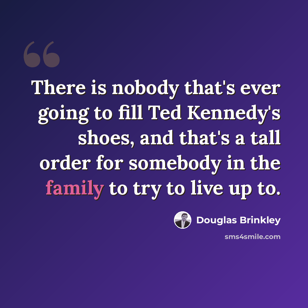 “There is nobody that's ever going to fill Ted Kennedy's shoes, and that's a tall order for somebody in the family to try to live up to.” quote by Douglas Brinkley