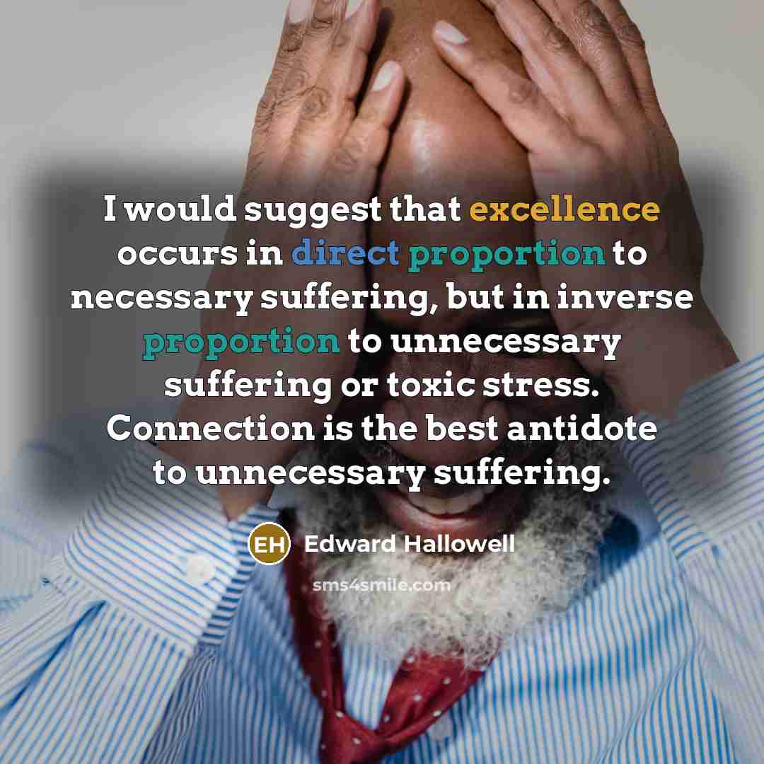 “I would suggest that excellence occurs in direct proportion to necessary suffering, but in inverse proportion to unnecessary suffering or toxic stress. Connection is the best antidote to unnecessary suffering.” quote by Edward Hallowell